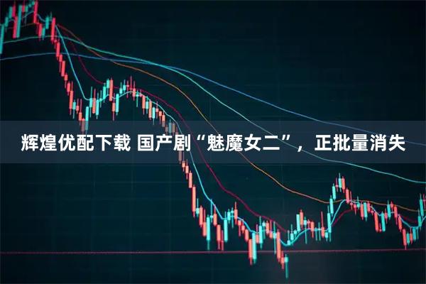 辉煌优配下载 国产剧“魅魔女二”，正批量消失