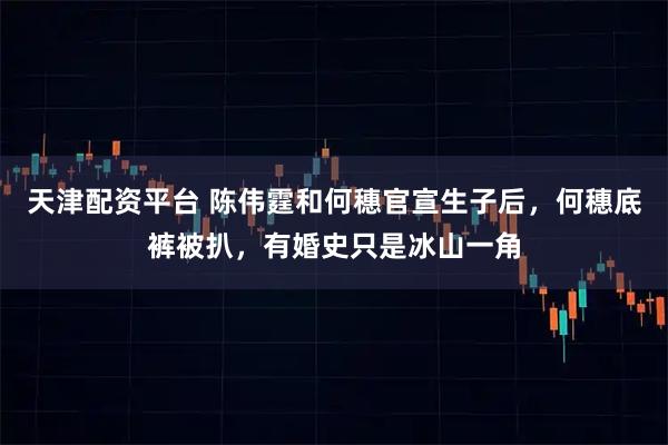 天津配资平台 陈伟霆和何穗官宣生子后，何穗底裤被扒，有婚史只是冰山一角