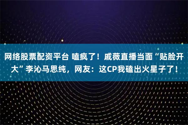 网络股票配资平台 嗑疯了！戚薇直播当面“贴脸开大”李沁马思纯，网友：这CP我磕出火星子了！