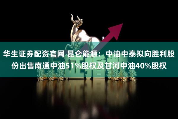 华生证券配资官网 昆仑能源：中油中泰拟向胜利股份出售南通中油51%股权及甘河中油40%股权