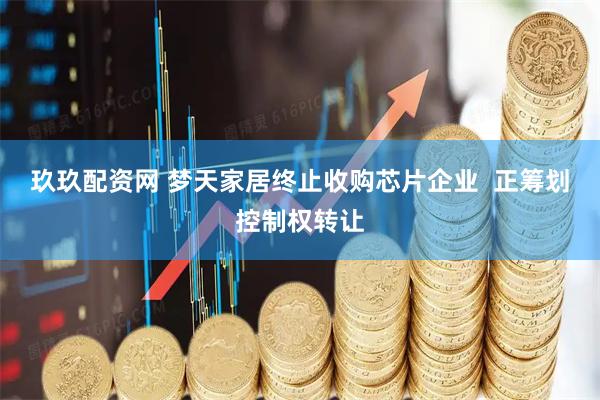 玖玖配资网 梦天家居终止收购芯片企业  正筹划控制权转让