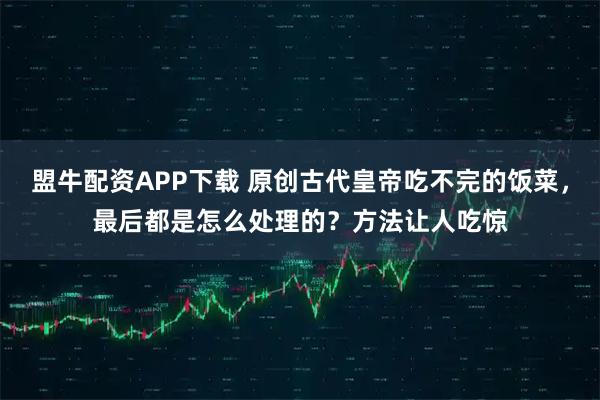 盟牛配资APP下载 原创古代皇帝吃不完的饭菜，最后都是怎么处理的？方法让人吃惊