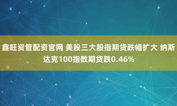 鑫旺资管配资官网 美股三大股指期货跌幅扩大 纳斯达克100指数期货跌0.46%