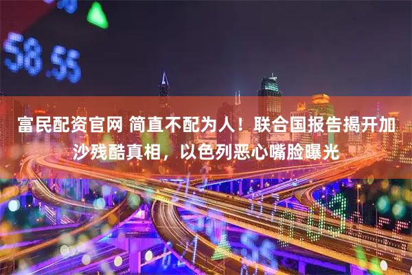 富民配资官网 简直不配为人！联合国报告揭开加沙残酷真相，以色列恶心嘴脸曝光