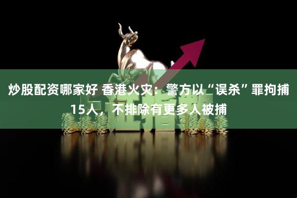 炒股配资哪家好 香港火灾：警方以“误杀”罪拘捕15人，不排除有更多人被捕