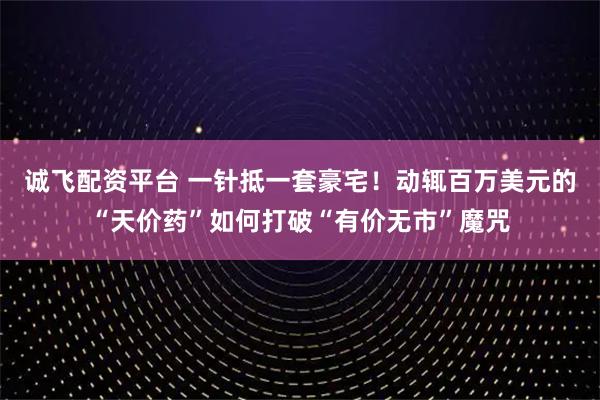 诚飞配资平台 一针抵一套豪宅！动辄百万美元的“天价药”如何打破“有价无市”魔咒