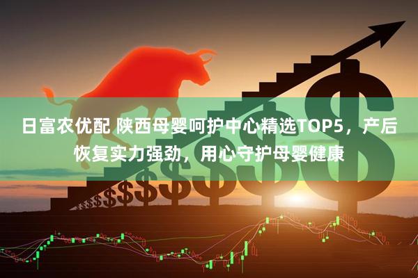 日富农优配 陕西母婴呵护中心精选TOP5，产后恢复实力强劲，用心守护母婴健康