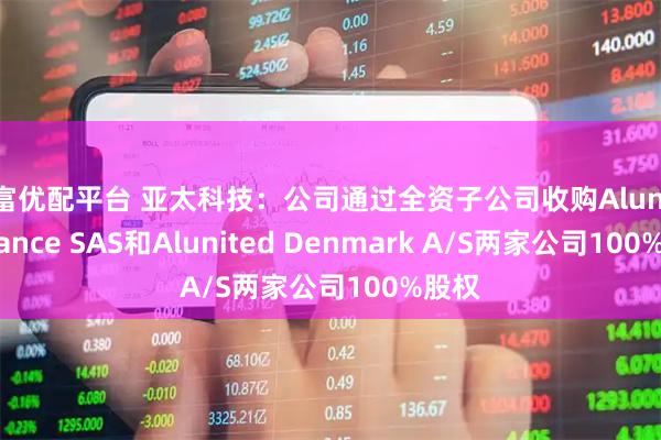 盈富优配平台 亚太科技：公司通过全资子公司收购Alunited France SAS和Alunited Denmark A/S两家公司100%股权