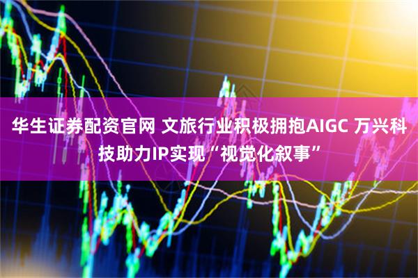 华生证券配资官网 文旅行业积极拥抱AIGC 万兴科技助力IP实现“视觉化叙事”