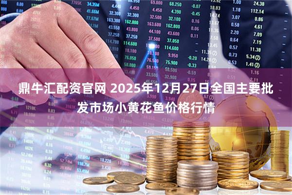 鼎牛汇配资官网 2025年12月27日全国主要批发市场小黄花鱼价格行情