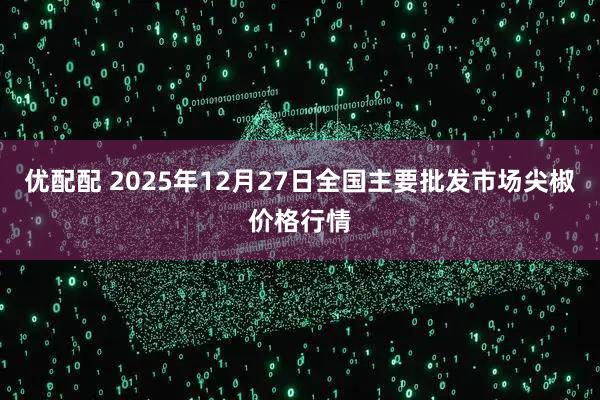 优配配 2025年12月27日全国主要批发市场尖椒价格行情