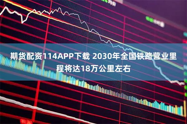 期货配资114APP下载 2030年全国铁路营业里程将达18万公里左右