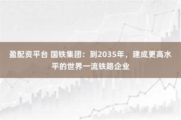 盈配资平台 国铁集团：到2035年，建成更高水平的世界一流铁路企业