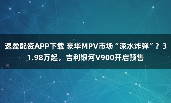速盈配资APP下载 豪华MPV市场“深水炸弹”？31.98万起，吉利银河V900开启预售