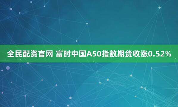 全民配资官网 富时中国A50指数期货收涨0.52%