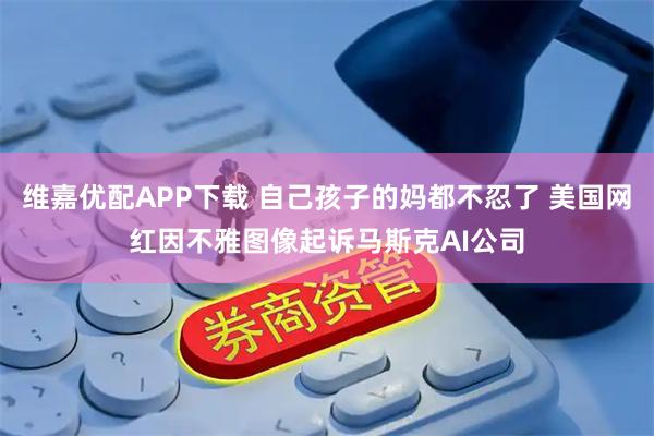 维嘉优配APP下载 自己孩子的妈都不忍了 美国网红因不雅图像起诉马斯克AI公司