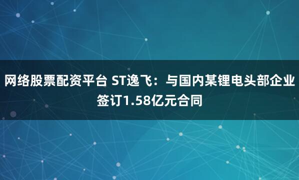 网络股票配资平台 ST逸飞：与国内某锂电头部企业签订1.58亿元合同