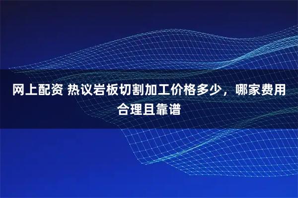 网上配资 热议岩板切割加工价格多少，哪家费用合理且靠谱