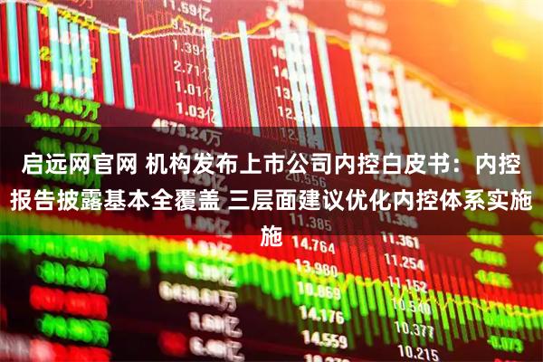启远网官网 机构发布上市公司内控白皮书：内控报告披露基本全覆盖 三层面建议优化内控体系实施