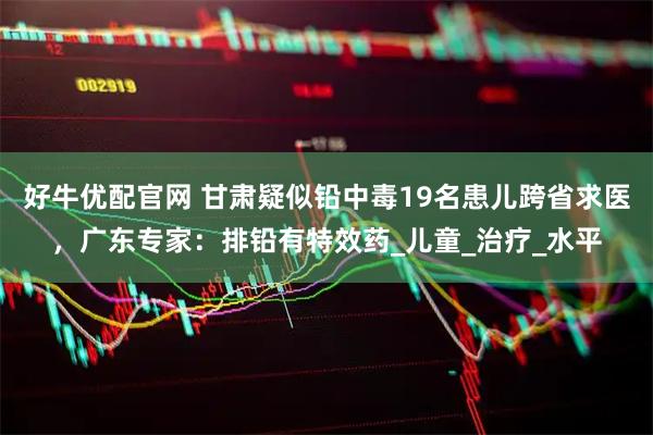 好牛优配官网 甘肃疑似铅中毒19名患儿跨省求医，广东专家：排铅有特效药_儿童_治疗_水平