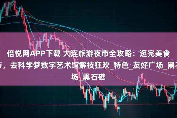 倍悦网APP下载 大连旅游夜市全攻略：逛完美食夜市，去科学梦数字艺术馆解技狂欢_特色_友好广场_黑石礁