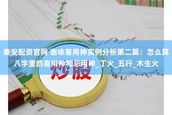 秦安配资官网 谢咏喜用神实例分析第二篇：怎么算八字里的喜用神和忌用神_丁火_五行_木生火