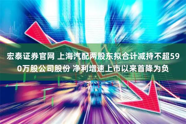 宏泰证券官网 上海汽配两股东拟合计减持不超590万股公司股份 净利增速上市以来首降为负