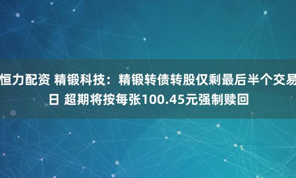 恒力配资 精锻科技：精锻转债转股仅剩最后半个交易日 超期将按每张100.45元强制赎回