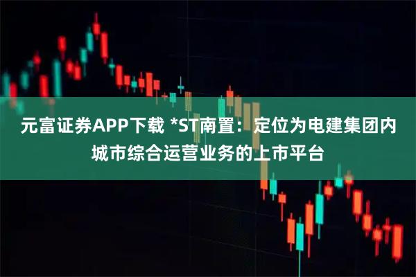 元富证券APP下载 *ST南置：定位为电建集团内城市综合运营业务的上市平台