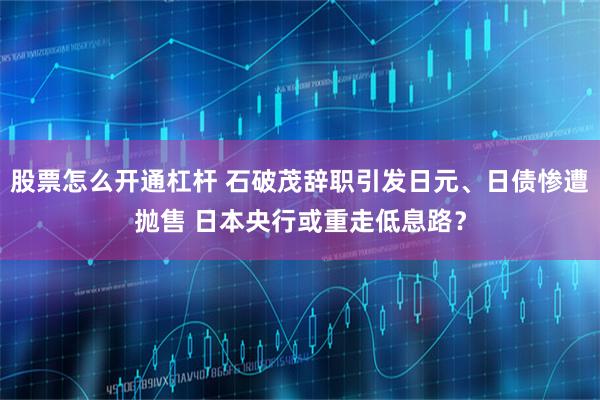 股票怎么开通杠杆 石破茂辞职引发日元、日债惨遭抛售 日本央行或重走低息路？
