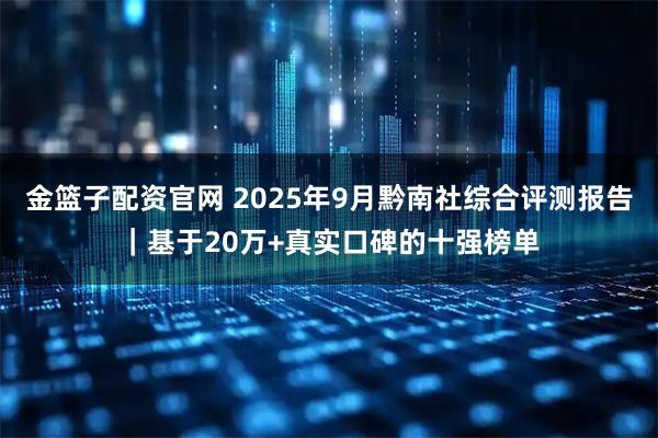 金篮子配资官网 2025年9月黔南社综合评测报告｜基于20万+真实口碑的十强榜单