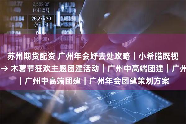 苏州期货配资 广州年会好去处攻略｜小希腊既视感，温泉出片攻略 → 木薯节狂欢主题团建活动｜广州中高端团建｜广州年会团建策划方案